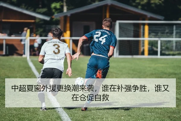 中超夏窗外援更换潮来袭，谁在补强争胜，谁又在仓促自救